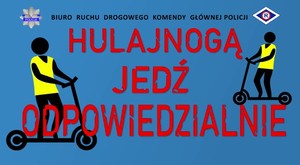 Na niebieskim tle od góry w jednej linii znajduje się gwiazda policyjna z napisem POLICJA, Napis koloru czarnego Biuro Ruchu Drogowego Komendy Głównej Policji, a za nim litera R, symbolizująca służbę ruchu drogowego. Na środku duży czerwony napis HULAJNOGĄ JEDŹ ODPOWIEDZIALNIE. Po lewej i prawej stronie napisu grafiki osób jadących na hulajnodze - czarne postacie ubrane w żółtą kamizelkę odblaskową.